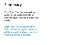 This Time: The Decide module,
which gives customers lots of
choices about moving through the
model.
Next Time: The Assign module,
which allows us to give values to
attributes and variables, and even
assign graphics to entities.
Summary
 