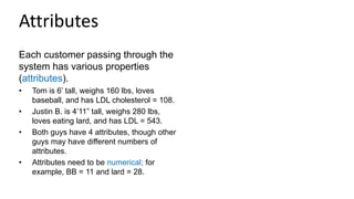 Attributes
Each customer passing through the
system has various properties
(attributes).
• Tom is 6’ tall, weighs 160 lbs, loves
baseball, and has LDL cholesterol = 108.
• Justin B. is 4’11” tall, weighs 280 lbs,
loves eating lard, and has LDL = 543.
• Both guys have 4 attributes, though other
guys may have different numbers of
attributes.
• Attributes need to be numerical; for
example, BB = 11 and lard = 28.
 