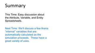 This Time: Easy discussion about
the Attribute, Variable, and Entity
Spreadsheets.
Next Time: We’ll discuss a few Arena
“internal” variables that are
automatically calculated as the
simulation proceeds. These have a
great variety of uses.
Summary
 
