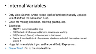 • Internal Variables
• Dirty Little Secret: Arena keeps track of and continuously updates
lots of stuff as the simulation runs.
• Good for making decisions, drawing graphs, etc.
• Examples:
– TNOW = current simulated time
– NR(Barber) = # of resource Barber’s servers now working
– NQ(Process 1.Queue) = # customers in that queue
– Create 1.NumberOut = # of customers who have so far left the module named
Create 1
• Huge list is available if you sniff around Build Expression.
• Demo Time! Go to the shortest line.
 