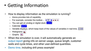 • Getting Information
• How to display information as the simulation is running?
– Arena provides lots of capability.
– For example, consider the toolbar...
– You can get an analog or digital clock.
– Calendar
– Variable displays, which keep track of the values of variables in real time.
– Histograms
– Graphs
• When the simulation is over, it will automatically generate an
output report giving info on server usage, queue length, customer
waits and cycle times, and other user-defined quantities.
• Demo time, including drill press example!
 