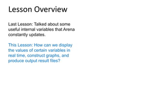 Last Lesson: Talked about some
useful internal variables that Arena
constantly updates.
This Lesson: How can we display
the values of certain variables in
real time, construct graphs, and
produce output result files?
Lesson Overview
 