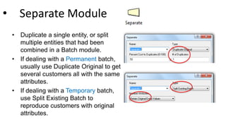 • Separate Module
• Duplicate a single entity, or split
multiple entities that had been
combined in a Batch module.
• If dealing with a Permanent batch,
usually use Duplicate Original to get
several customers all with the same
attributes.
• If dealing with a Temporary batch,
use Split Existing Batch to
reproduce customers with original
attributes.
 