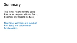 This Time: Finished off the Basic
Resources template with the Batch,
Separate, and Record modules.
Next Time: We’ll look at a bunch of
Run Setup and other control
functionalities.
Summary
 