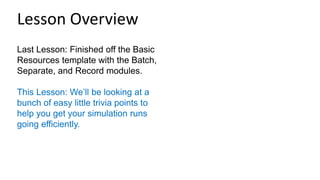 Last Lesson: Finished off the Basic
Resources template with the Batch,
Separate, and Record modules.
This Lesson: We’ll be looking at a
bunch of easy little trivia points to
help you get your simulation runs
going efficiently.
Lesson Overview
 