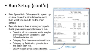 • Run Setup (cont’d)
• Run Speed tab: Often need to speed up
or slow down the simulation by more
than what you can do on the main
screen.
• Reports: Arena has a variety of reports
that it gives upon completion of a run.
– Contains info on customer waits, lengths
of queues, server utilizations, user-
defined variables, etc.
– Category Overview summarizes all reps.
– Category by Replication gives tedious
info about each rep.
– SIMAN Report gives concise text file.
SIMAN report
 