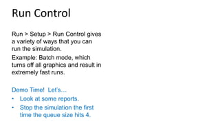 Run > Setup > Run Control gives
a variety of ways that you can
run the simulation.
Example: Batch mode, which
turns off all graphics and result in
extremely fast runs.
Demo Time! Let’s…
• Look at some reports.
• Stop the simulation the first
time the queue size hits 4.
Run Control
 