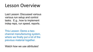 Last Lesson: Discussed various
various run setup and control
tasks. E.g., how to implement
indep reps, run speed, reports.
This Lesson: Demo a two-
channel manufacturing system,
where we finally put a lot of the
previous material together.
Watch how we use attributes!
Lesson Overview
 