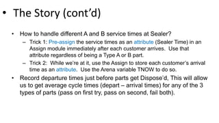 • The Story (cont’d)
• How to handle different A and B service times at Sealer?
– Trick 1: Pre-assign the service times as an attribute (Sealer Time) in an
Assign module immediately after each customer arrives. Use that
attribute regardless of being a Type A or B part.
– Trick 2: While we’re at it, use the Assign to store each customer’s arrival
time as an attribute. Use the Arena variable TNOW to do so.
• Record departure times just before parts get Dispose’d, This will allow
us to get average cycle times (depart – arrival times) for any of the 3
types of parts (pass on first try, pass on second, fail both).
 