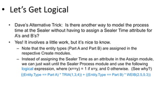 • Let’s Get Logical
• Dave’s Alternative Trick: Is there another way to model the process
time at the Sealer without having to assign a Sealer Time attribute for
A’s and B’s?
• Yes! It involves a little work, but it’s nice to know.
– Note that the entity types (Part A and Part B) are assigned in the
respective Create modules.
– Instead of assigning the Sealer Time as an attribute in the Assign module,
we can just wait until the Sealer Process module and use the following
logical expression, where (x==y) = 1 if x=y, and 0 otherwise. (See why?)
((Entity.Type == Part A) * TRIA(1,3,4)) + ((Entity.Type == Part B) * WEIB(2.5,5.3))
 