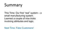 This Time: Our first “real” system – a
small manufacturing system.
Learned a couple of nice tricks
involving attributes and logic.
Next Time: Fake Customers!
Summary
 