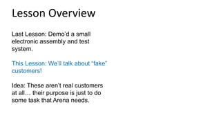 Last Lesson: Demo’d a small
electronic assembly and test
system.
This Lesson: We’ll talk about “fake”
customers!
Idea: These aren’t real customers
at all… their purpose is just to do
some task that Arena needs.
Lesson Overview
 