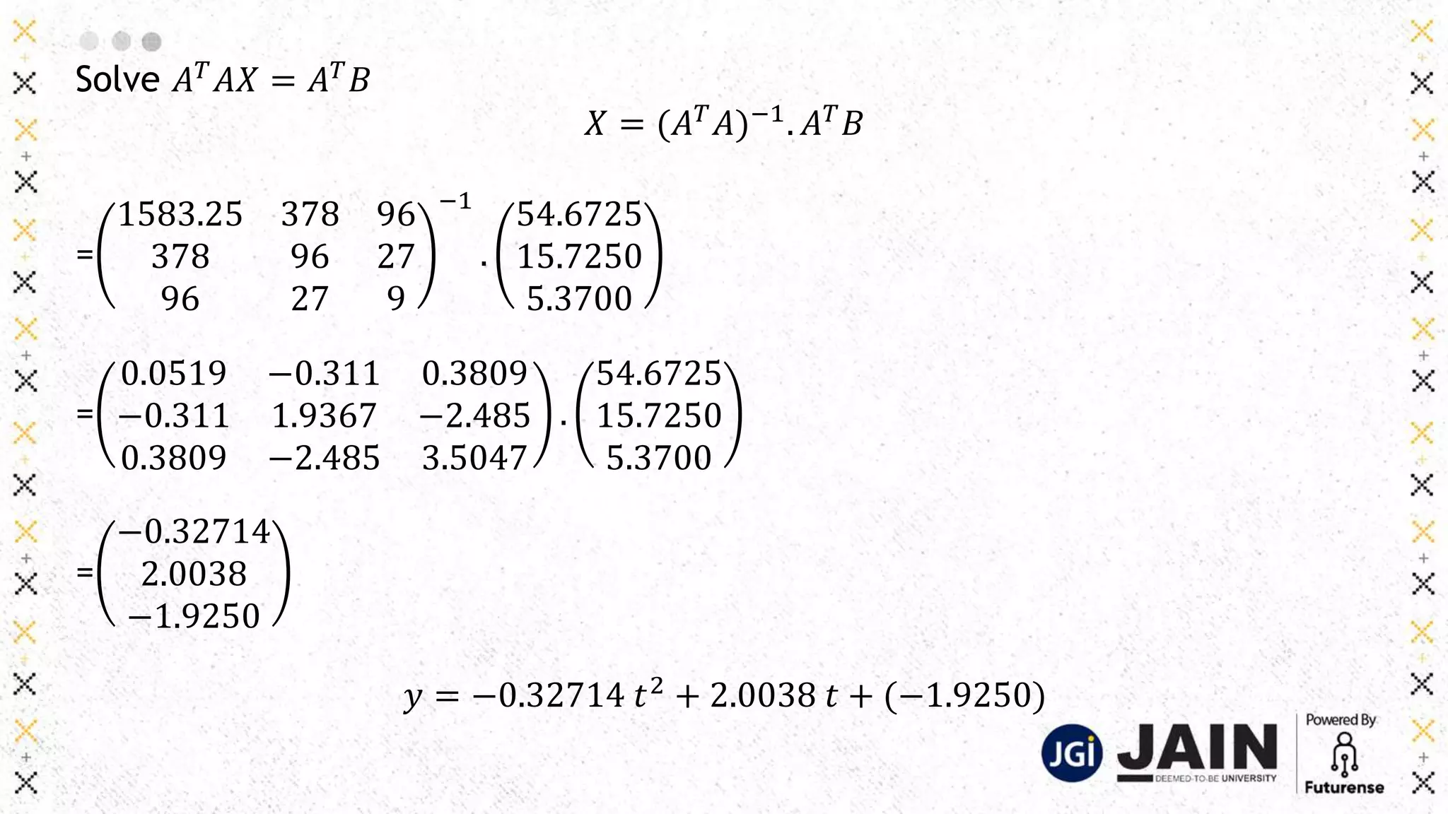 Solve 𝐴𝑇
𝐴𝑋 = 𝐴𝑇
𝐵
𝑋 = (𝐴𝑇
𝐴)−1
. 𝐴𝑇
𝐵
=
1583.25 378 96
378 96 27
96 27 9
−1
.
54.6725
15.7250
5.3700
=
0.0519 −0.311 0.3809
−0.311 1.9367 −2.485
0.3809 −2.485 3.5047
.
54.6725
15.7250
5.3700
=
−0.32714
2.0038
−1.9250
𝑦 = −0.32714 𝑡2
+ 2.0038 𝑡 + (−1.9250)
 