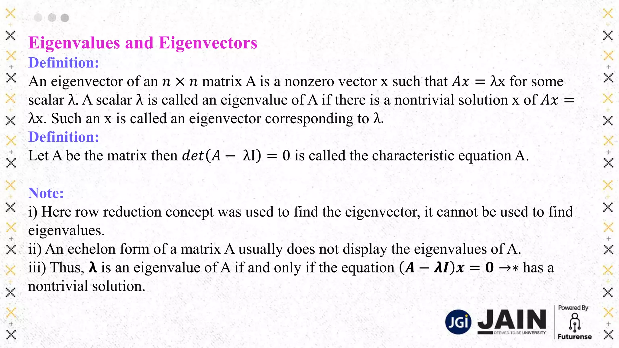 Eigenvalues and Eigenvectors
Definition:
An eigenvector of an 𝑛 × 𝑛 matrix A is a nonzero vector x such that 𝐴𝑥 = λx for some
scalar λ. A scalar λ is called an eigenvalue of A if there is a nontrivial solution x of 𝐴𝑥 =
λx. Such an x is called an eigenvector corresponding to λ.
Definition:
Let A be the matrix then 𝑑𝑒𝑡 𝐴 − λI = 0 is called the characteristic equation A.
Note:
i) Here row reduction concept was used to find the eigenvector, it cannot be used to find
eigenvalues.
ii) An echelon form of a matrix A usually does not display the eigenvalues of A.
iii) Thus, 𝝺 is an eigenvalue of A if and only if the equation 𝑨 − 𝞴𝑰 𝒙 = 𝟎 →∗ has a
nontrivial solution.
 