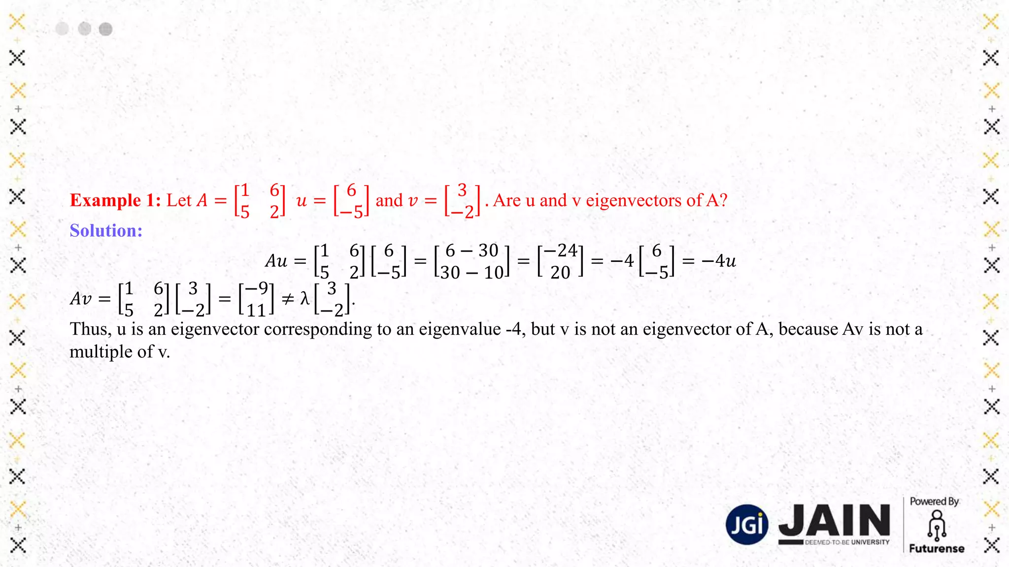 Example 1: Let 𝐴 =
1 6
5 2
𝑢 =
6
−5
and 𝑣 =
3
−2
. Are u and v eigenvectors of A?
Solution:
𝐴𝑢 =
1 6
5 2
6
−5
=
6 − 30
30 − 10
=
−24
20
= −4
6
−5
= −4𝑢
𝐴𝑣 =
1 6
5 2
3
−2
=
−9
11
≠ λ
3
−2
.
Thus, u is an eigenvector corresponding to an eigenvalue -4, but v is not an eigenvector of A, because Av is not a
multiple of v.
 