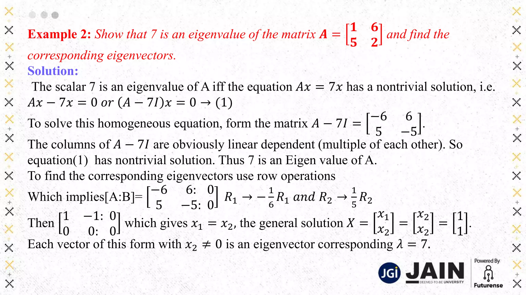 Example 2: Show that 7 is an eigenvalue of the matrix 𝑨 =
𝟏 𝟔
𝟓 𝟐
and find the
corresponding eigenvectors.
Solution:
The scalar 7 is an eigenvalue of A iff the equation 𝐴𝑥 = 7𝑥 has a nontrivial solution, i.e.
𝐴𝑥 − 7𝑥 = 0 𝑜𝑟 𝐴 − 7𝐼 𝑥 = 0 → (1)
To solve this homogeneous equation, form the matrix 𝐴 − 7𝐼 =
−6 6
5 −5
.
The columns of 𝐴 − 7𝐼 are obviously linear dependent (multiple of each other). So
equation(1) has nontrivial solution. Thus 7 is an Eigen value of A.
To find the corresponding eigenvectors use row operations
Which implies[A:B]=
−6 6:
5 −5:
0
0
𝑅1 → −
1
6
𝑅1 𝑎𝑛𝑑 𝑅2 →
1
5
𝑅2
Then
1 −1:
0 0:
0
0
which gives 𝑥1 = 𝑥2, the general solution 𝑋 =
𝑥1
𝑥2
=
𝑥2
𝑥2
=
1
1
.
Each vector of this form with 𝑥2 ≠ 0 is an eigenvector corresponding 𝜆 = 7.
 