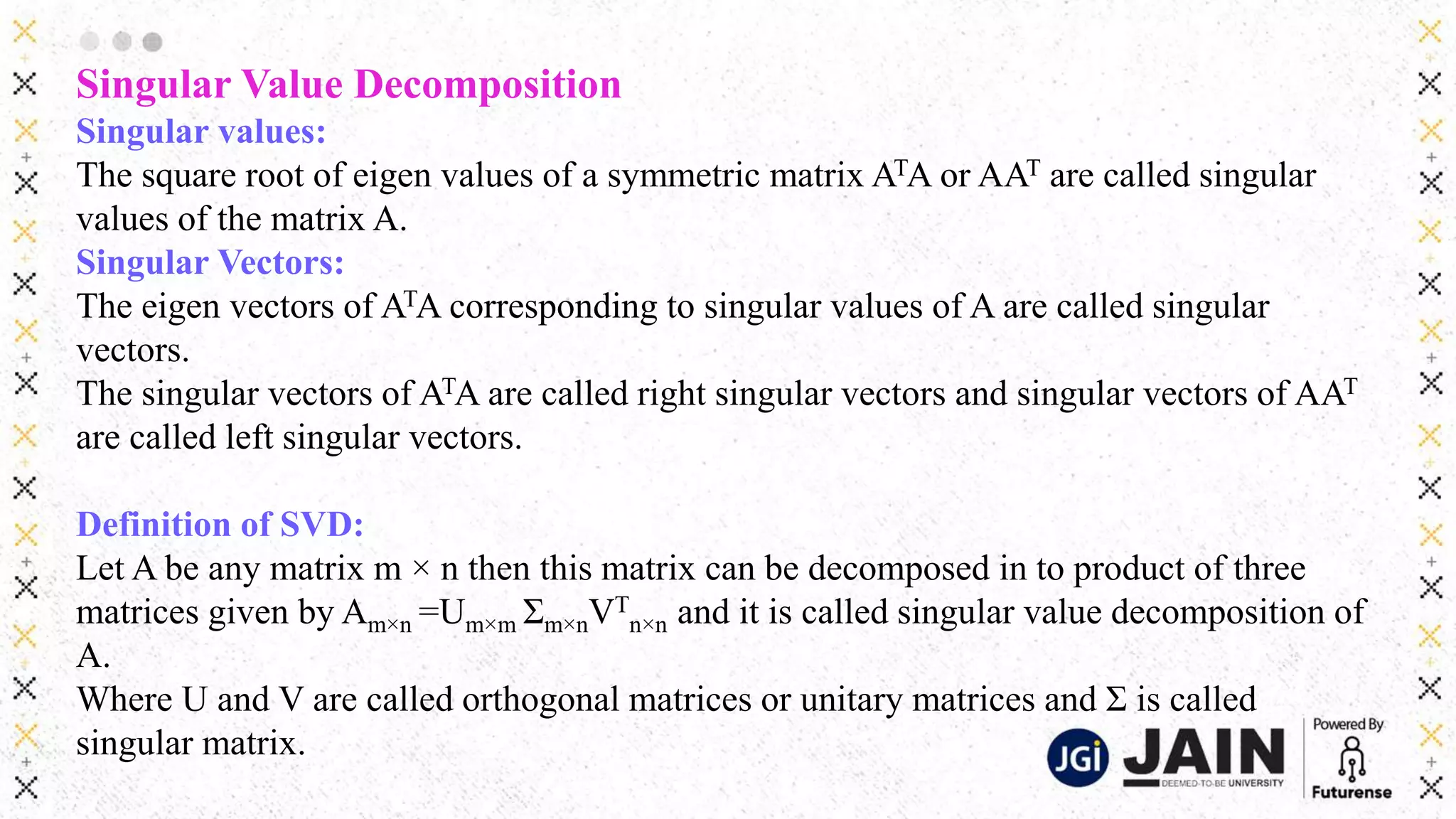 Singular Value Decomposition
Singular values:
The square root of eigen values of a symmetric matrix ATA or AAT are called singular
values of the matrix A.
Singular Vectors:
The eigen vectors of ATA corresponding to singular values of A are called singular
vectors.
The singular vectors of ATA are called right singular vectors and singular vectors of AAT
are called left singular vectors.
Definition of SVD:
Let A be any matrix m × n then this matrix can be decomposed in to product of three
matrices given by Am×n =Um×m Σm×nVT
n×n and it is called singular value decomposition of
A.
Where U and V are called orthogonal matrices or unitary matrices and Σ is called
singular matrix.
 