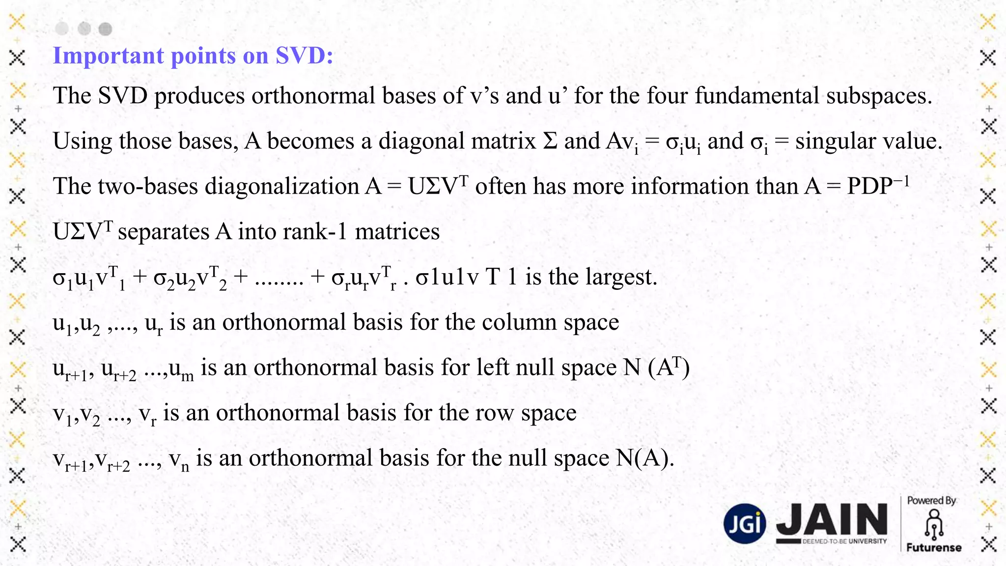 Important points on SVD:
The SVD produces orthonormal bases of v’s and u’ for the four fundamental subspaces.
Using those bases, A becomes a diagonal matrix Σ and Avi = σiui and σi = singular value.
The two-bases diagonalization A = UΣVT often has more information than A = PDP−1
UΣVT separates A into rank-1 matrices
σ1u1vT
1 + σ2u2vT
2 + ........ + σrurvT
r . σ1u1v T 1 is the largest.
u1,u2 ,..., ur is an orthonormal basis for the column space
ur+1, ur+2 ...,um is an orthonormal basis for left null space N (AT)
v1,v2 ..., vr is an orthonormal basis for the row space
vr+1,vr+2 ..., vn is an orthonormal basis for the null space N(A).
 