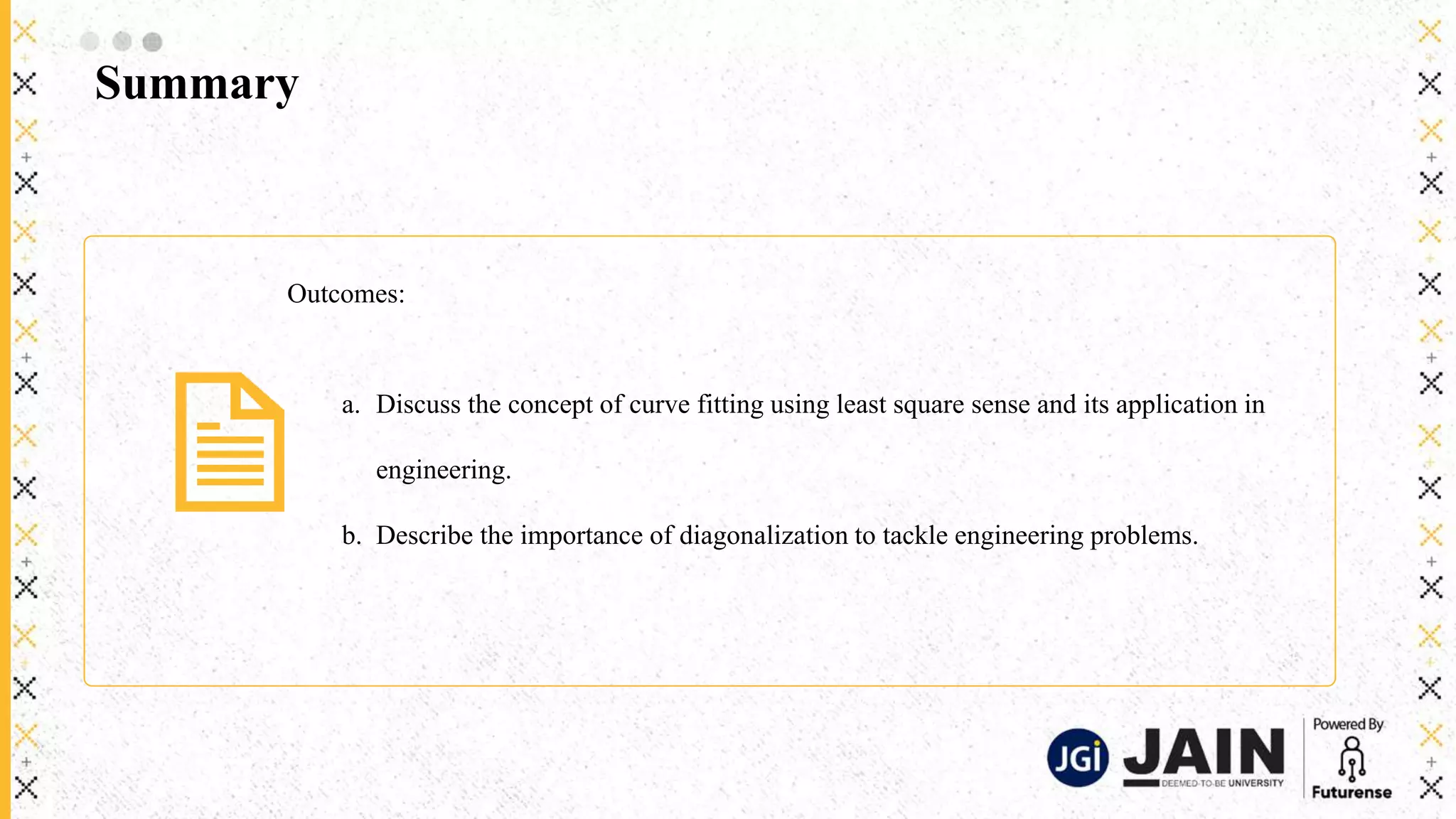 Summary
Outcomes:
a. Discuss the concept of curve fitting using least square sense and its application in
engineering.
b. Describe the importance of diagonalization to tackle engineering problems.
 