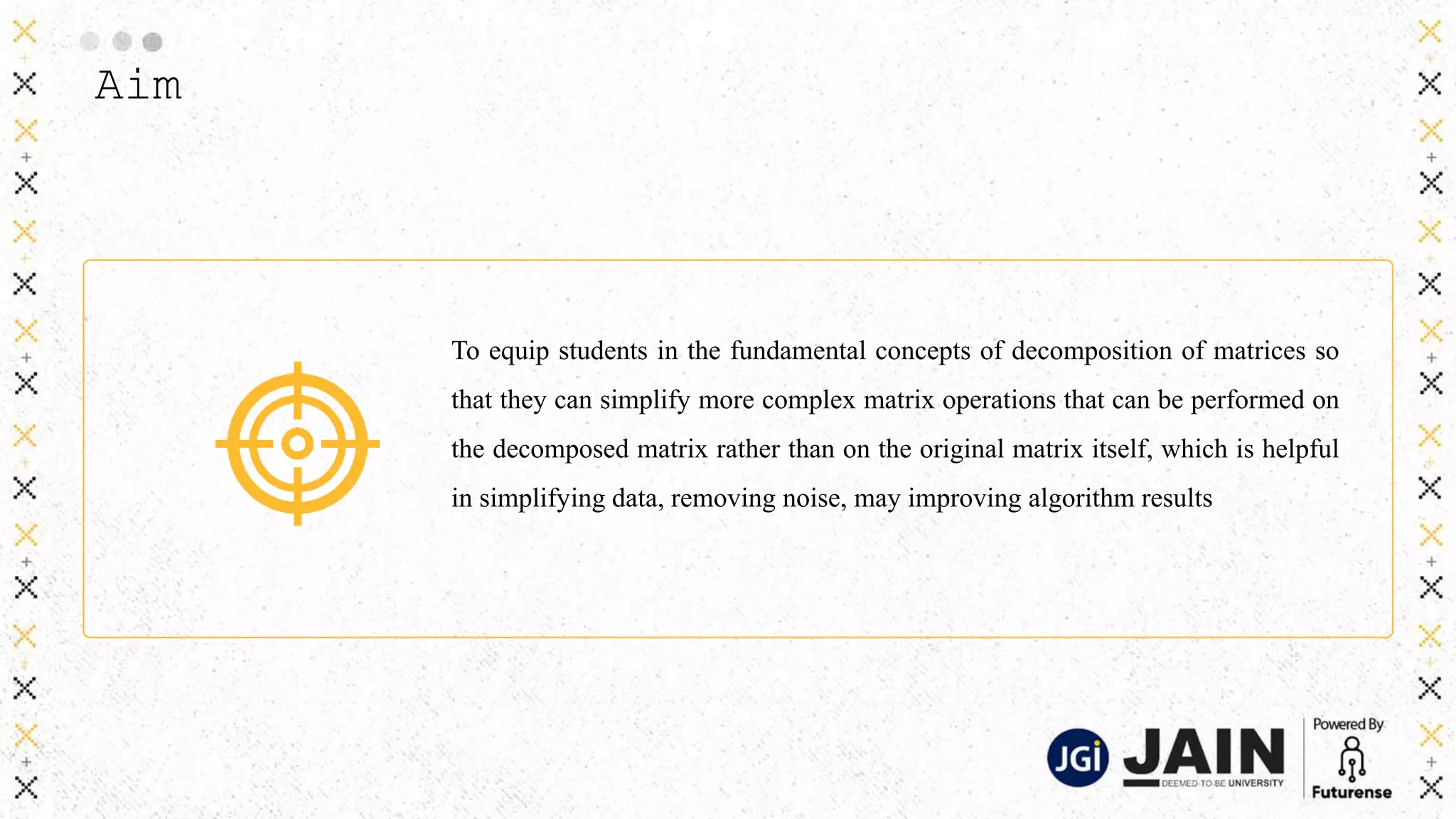 Aim
To equip students in the fundamental concepts of decomposition of matrices so
that they can simplify more complex matrix operations that can be performed on
the decomposed matrix rather than on the original matrix itself, which is helpful
in simplifying data, removing noise, may improving algorithm results
 
