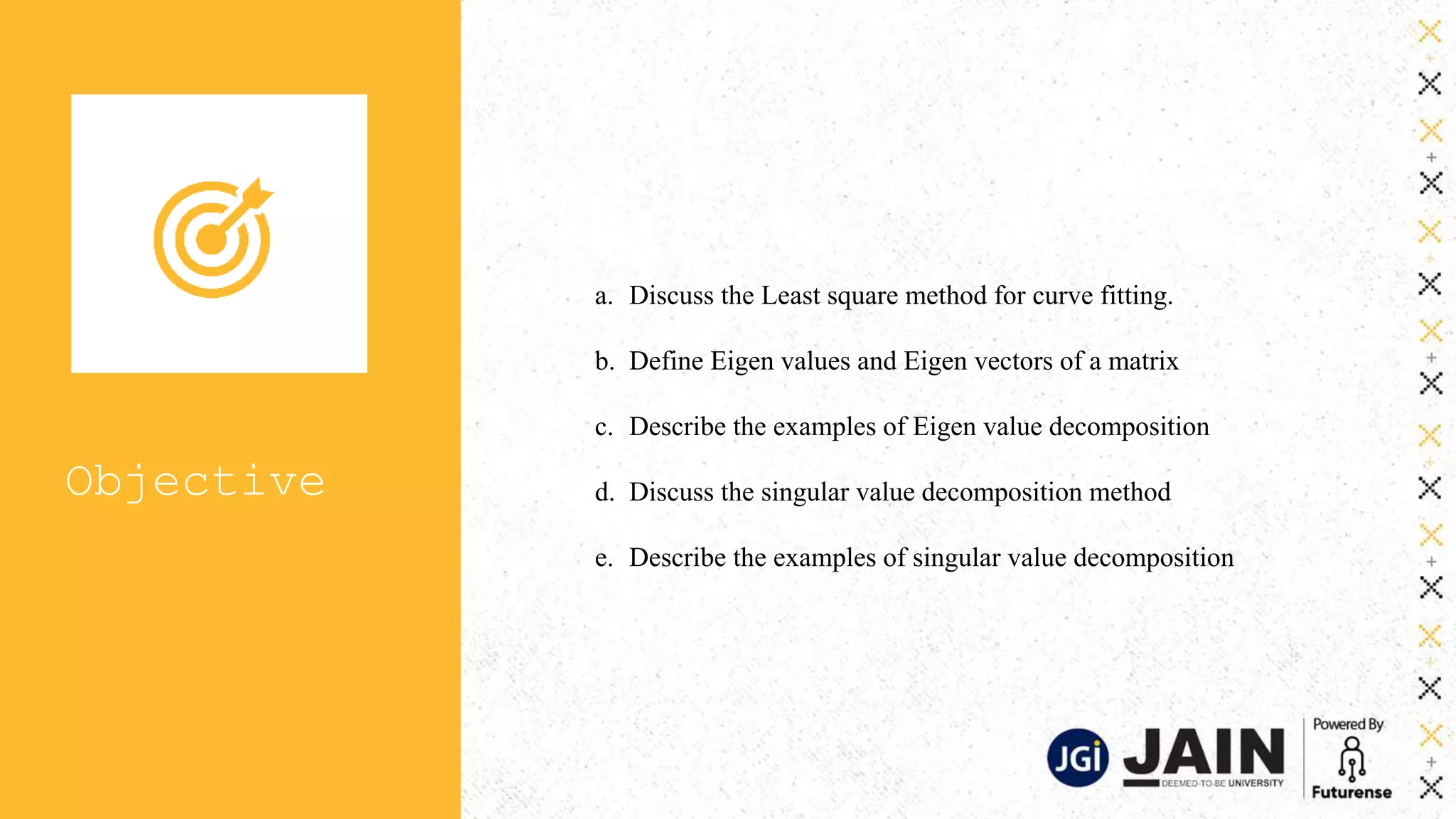 Objective
a. Discuss the Least square method for curve fitting.
b. Define Eigen values and Eigen vectors of a matrix
c. Describe the examples of Eigen value decomposition
d. Discuss the singular value decomposition method
e. Describe the examples of singular value decomposition
 