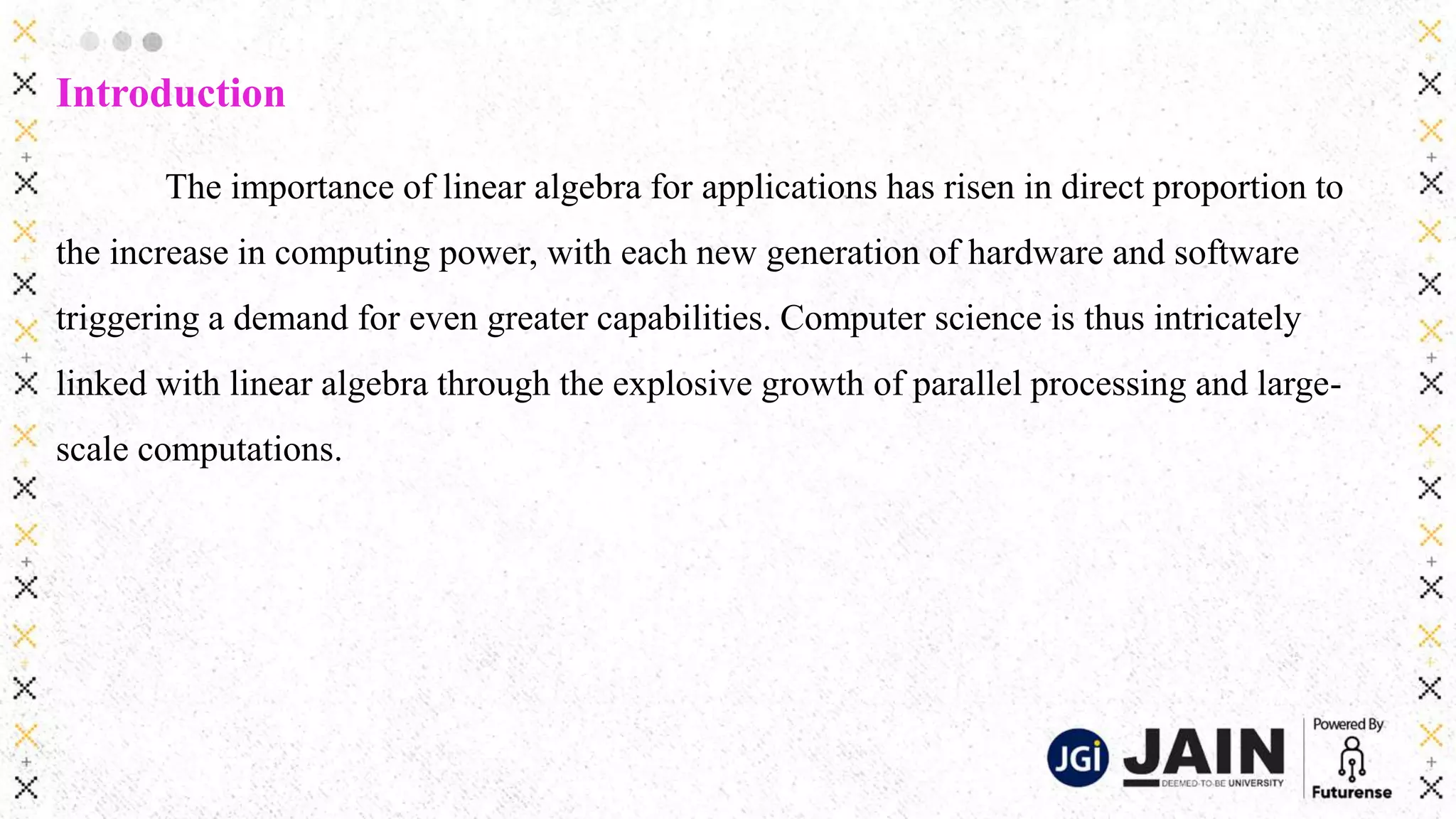 Introduction
The importance of linear algebra for applications has risen in direct proportion to
the increase in computing power, with each new generation of hardware and software
triggering a demand for even greater capabilities. Computer science is thus intricately
linked with linear algebra through the explosive growth of parallel processing and large-
scale computations.
 