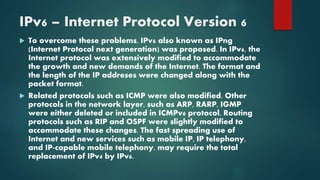 IPv6 – Internet Protocol Version 6
 To overcome these problems, IPv6 also known as IPng
(Internet Protocol next generation) was proposed. In IPv6, the
Internet protocol was extensively modified to accommodate
the growth and new demands of the Internet. The format and
the length of the IP addreses were changed along with the
packet format.
 Related protocols such as ICMP were also modified. Other
protocols in the network layer, such as ARP, RARP, IGMP
were either deleted or included in ICMPv6 protocol. Routing
protocols such as RIP and OSPF were slightly modified to
accommodate these changes. The fast spreading use of
Internet and new services such as mobile IP, IP telephony,
and IP-capable mobile telephony, may require the total
replacement of IPv4 by IPv6.
 