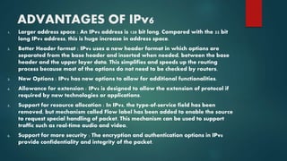 ADVANTAGES OF IPv6
1. Larger address space : An IPv6 address is 128 bit long. Compared with the 32 bit
long IPv4 address, this is huge increase in address space.
2. Better Header format : IPv6 uses a new header format in which options are
separated from the base header and inserted when needed, between the base
header and the upper layer data. This simplifies and speeds up the routing
process because most of the options do not need to be checked by routers.
3. New Options : IPv6 has new options to allow for additional functionalities.
4. Allowance for extension : IPv6 is designed to allow the extension of protocol if
required by new technologies or applications.
5. Support for resource allocation : In IPv6, the type-of-service field has been
removed, but mechanism called Flow label has been added to enable the source
to request special handling of packet. This mechanism can be used to support
traffic such as real-time audio and video.
6. Support for more security : The encryption and authentication options in IPv6
provide confidentiality and integrity of the packet.
 
