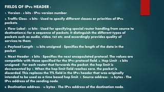 FIELDS OF IPv6 HEADER :
1. Version : 4 bits - IPv6 version number.
2. Traffic Class : 8 bits - Used to specify different classes or priorities of IPv6
packets.
3. Flow Label : 20 bits - Used for specifying special router handling from source to
destination(s) for a sequence of packets. It distinguish the different types of
packets such as audio, video, txt etc. and accordingly provides quality of
services to them.
4. Payload Length : 16 bits unsigned - Specifies the length of the data in the
packet.
5. Next Header : 8 bits - Specifies the next encapsulated protocol. The values are
compatible with those specified for the IPv4 protocol field. 6. Hop Limit : 8 bits
unsigned - For each router that forwards the packet, the hop limit is
decremented by 1. When the hop limit field reaches zero, the packet is
discarded. This replaces the TTL field in the IPv4 header that was originally
intended to be used as a time based hop limit. 7. Source address : 16 bytes - The
IPv6 address of the sending node.
8. Destination address : 16 bytes - The IPv6 address of the destination node.
 