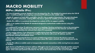 MACRO MOBILITY
MIPv6 (Mobile IPv6)
- The first IP Mobility protocol, Mobile IP was developed for IPv4. The Mobile IP protocol solves the TCP/IP
Layer 3 mobility problem, by assigning a permanent IP address to the mobile node.
- Mobile IP supports of both MIPv4 and MIPv6, but IPv4 has a couple of drawbacks. The main drawback
of IPV4 is address exhaustion, making MIPv6 the future option for mobility protocol in IP Networks.
- Mobile IPv6 (MIPv6) is a protocol developed as a subset of IPv6 to support mobility.
- MIPv6 is an update of the Mobile IP standard designed to authenticate mobile devices using IPv6
addresses.
- In traditional IP routing, IP addresses represent a topology. Routing mechanisms rely on the assumption
that each network node will always have the same point of attachment to the Internet, and that each
node's IP address identifies the network link where it is connected.
- In this routing scheme, if you disconnect a mobile device from the Internet and want to reconnect
through a different network, you have to configure the device with a new IP address, and the
appropriate netmask and default router.
- Otherwise, routing protocols have no means of delivering packets, because the device's network
address doesn't contain the necessary information about the node's network point of attachment to the
Internet.
- Mobile IPv6 allows a mobile node to transparently maintain connections while moving from one subnet
to another.
-Each device is identified by its home address although it may be connecting to through another network.
When connecting through a foreign network, a mobile device sends its location information to a home
agent, which intercepts packets intended for the device and tunnels them to the current location.
 