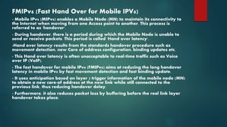 FMIPv6 (Fast Hand Over for Mobile IPV6)
- Mobile IPv6 (MIPv6) enables a Mobile Node (MN) to maintain its connectivity to
the Internet when moving from one Access point to another. This process is
referred to as 'handover'.
- During handover, there is a period during which the Mobile Node is unable to
send or receive packets. This period is called 'Hand over latency'.
-Hand over latency results from the standards handover procedure such as
movement detection, new Care of address configuration, binding updates etc.
- This Hand over latency is often unacceptable to real-time traffic such as Voice
over IP (VoIP).
- The fast handover for mobile IPv6 (FMIPv6) aims at reducing the long handover
latency in mobile IPv6 by fast movement detection and fast binding update.
- It uses anticipation based on layer 2 trigger information of the mobile node (MN)
to obtain a new care-of address at the new link while still connected to the
previous link, thus reducing handover delay.
- Furthermore, it also reduces packet loss by buffering before the real link layer
handover takes place.
 