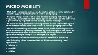MICRO MOBILITY
- Mobile IP represents a simple and scalable global mobility solution but
lacks the support for fast handoff control and paging.
- Imagine a large number of mobile devices changing networks quite
frequently ; a high load on the home agents as well as on the networks
is generated by registration and binding update messages.
- IP micro-mobility protocols can complement mobile IP by offering fast
and almost seamless handover control in limited geographical areas.
- The basic underlying idea is the same for all micro-mobility protocols:
Keep the frequent updates generated by local changes of the points of
attachment away from the home network and only inform the home
agent about major changes, i.e., changes of a region.
- In some sense all micro-mobility protocols establish a hierarchy.
- The following slides presents three of the most commonly used
approaches:
1. Cellular IP
2. HAWAII
3. HMIPv6
 