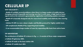 CELLULAR IP
WHY CELLULAR IP ?
- Mobile IP exhibits several problems when there is a large number of mobile devices
changing network frequently and moving very fast. In such cases, a high load on home
agents and on the network is generated by registration and binding update messages.
- Mobile IP is basically designed only for macro level mobility and relatively slow moving
hosts.
- Cellular IP (CIP) is a new robust, simple, and flexible protocol for highly mobile hosts.
- CIP complements Mobile IP by supporting local mobility.
- It can accommodate large number of users by separating Idle hosts from active hosts.
CIP ARCHITECTURE
The architecture of Cellular IP is shown in Fig. 5.4.1. It consists of three major components.
o Cellular IP gateway (GW),
o Cellular IP node or the base station (BS)
o Cellular IP mobile host (MH)
 