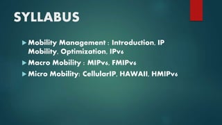 SYLLABUS
 Mobility Management : Introduction, IP
Mobility, Optimization, IPv6
 Macro Mobility : MIPv6, FMIPv6
 Micro Mobility: CellularIP, HAWAII, HMIPv6
 