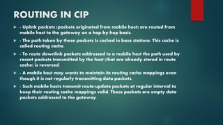 ROUTING IN CIP
 - Uplink packets (packets originated from mobile host) are routed from
mobile host to the gateway on a hop-by-hop basis.
 - The path taken by these packets Is cached in base stations. This cache is
called routing cache.
 - To route downlink packets addressed to a mobile host the path used by
recent packets transmitted by the host (that are already stored in route
cache) is reversed.
 - A mobile host may wants to maintain its routing cache mappings even
though it is not regularly transmitting data packets.
 - Such mobile hosts transmit route-update packets at regular interval to
keep their routing cache mappings valid. These packets are empty data
packets addressed to the gateway.
 