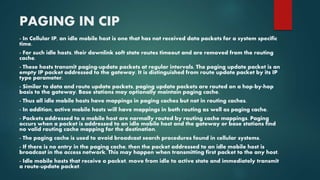 PAGING IN CIP
- In Cellular IP, an idle mobile host is one that has not received data packets for a system specific
time.
- For such idle hosts, their downlink soft state routes timeout and are removed from the routing
cache.
- These hosts transmit paging-update packets at regular intervals. The paging update packet is an
empty IP packet addressed to the gateway. It is distinguished from route update packet by its IP
type parameter.
- Similar to data and route update packets, paging update packets are routed on a hop-by-hop
basis to the gateway. Base stations may optionally maintain paging cache.
- Thus all idle mobile hosts have mappings in paging caches but not in routing caches.
- In addition, active mobile hosts will have mappings in both routing as well as paging cache.
- Packets addressed to a mobile host are normally routed by routing cache mappings. Paging
occurs when a packet is addressed to an idle mobile host and the gateway or base stations find
no valid routing cache mapping for the destination.
- The paging cache is used to avoid broadcast search procedures found in cellular systems.
- If there is no entry in the paging cache, then the packet addressed to an idle mobile host is
broadcast in the access network. This may happen when transmitting first packet to the any host.
- Idle mobile hosts that receive a packet, move from idle to active state and immediately transmit
a route-update packet.
 