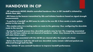 HANDOVER IN CIP
- CIP implements MCHO (Mobile controlled handover) thus, in CIP, handoff is initiated by
Mobile Host (MH).
- MH listens to the beacon transmitted by BSs and initiates handover based on signal strength
measurements.
- To perform a handoff, an MH tunes its radio to the new BS. It then sends a route update
packet to this new BS.
- This creates entry in a routing cache on route to the gateway, thus, configuring the downlink
route to the new BS.
- During the handoff process time, downlink packets may be lost. The mappings associated
with the old base station are not cleared at handover, rather, they timeout as the associated
soft-state timers expire.
- The mappings associated with the old BS are cleared after the expiry of a timer.
- Before the timeout, both the old and new downlink routes remain valid and packets are
delivered through both the BSs.
- Thus, Cellular IP uses semisoft handover to improve handoff performance.
 