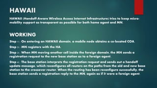 HAWAII
HAWAII (Handoff-Aware Wireless Access Internet Infrastructure) tries to keep micro-
mobility support as transparent as possible for both home agent and MN.
WORKING
Step 1 : On entering an HAWAII domain, a mobile node obtains a co-located COA.
Step 2 : MN registers with the HA.
Step 3 : When MN moving another cell inside the foreign domain, the MN sends a
registration request to the new base station as to a foreign agent.
Step 4 : The base station interprets the registration request and sends out a handoff
update message, which reconfigures all routers on the paths from the old and new base
station to the crossover router. When the routing has been reconfigure successfully, the
base station sends a registration reply to the MN, again as if it were a foreign agent.
 