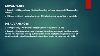 ADVANTAGES
1. Security : MNs can have (limited) location privacy because LCOAs can be
hidden.
2. Efficiency : Direct routing between CNs sharing the same link is possible
DISADVANTAGES
1. Transparency : Additional infrastructure component (MAP).
2. Security : Routing tables are changed based on messages sent by mobile
nodes. This requires strong authentication and protection against denial of
service attacks. Additional security functions might be necessary in MAPs
 