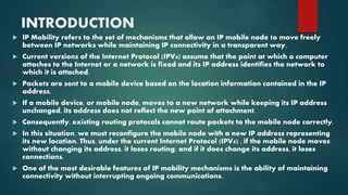 INTRODUCTION
 IP Mobility refers to the set of mechanisms that allow an IP mobile node to move freely
between IP networks while maintaining IP connectivity in a transparent way.
 Current versions of the Internet Protocol (IPV4) assume that the point at which a computer
attaches to the Internet or a network is fixed and its IP address identifies the network to
which it is attached.
 Packets are sent to a mobile device based on the location information contained in the IP
address.
 If a mobile device, or mobile node, moves to a new network while keeping its IP address
unchanged, its address does not reflect the new point of attachment.
 Consequently, existing routing protocols cannot route packets to the mobile node correctly.
 In this situation, we must reconfigure the mobile node with a new IP address representing
its new location. Thus, under the current Internet Protocol (IPV4) , if the mobile node moves
without changing its address, it loses routing; and if it does change its address, it loses
connections.
 One of the most desirable features of IP mobility mechanisms is the ability of maintaining
connectivity without interrupting ongoing communications.
 