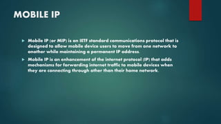 MOBILE IP
 Mobile IP (or MIP) is an IETF standard communications protocol that is
designed to allow mobile device users to move from one network to
another while maintaining a permanent IP address.
 Mobile IP is an enhancement of the internet protocol (IP) that adds
mechanisms for forwarding internet traffic to mobile devices when
they are connecting through other than their home network.
 