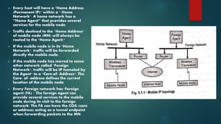  Every host will have a "Home Address
(Permanent IP)" within a " Home
Network". A home network has a
“Home Agent” that provides several
services for the mobile node.
 Traffic destined to the "Home Address"
of mobile node (MN) will always be
routed to the "Home Agent."
 If the mobile node is in its "Home
Network", traffic will be forwarded
directly the mobile node.
 If the mobile node has moved to some
other network called "Foreign
Network", traffic will be IP tunneled by
the Agent" to a "Care-of- Address". The
Care- of- address defines the current
location of the mobile node.
 Every Foreign network has 'Foreign
agent (FA) '. The foreign agent can
provide several services to the mobile
node during its visit to the foreign
network. The FA can have the COA (care
or address) acting as a tunnel endpoint
when forwarding packets to the MN.
 