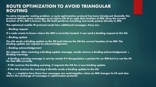 ROUTE OPTIMIZATION TO AVOID TRIANGULAR
ROUTING
To solve triangular routing problem, a route optimization protocol has been introduced. Basically this
protocol defines some messages as to inform CN of an upto date location of MN. Once the current
location of the MN is known, the CN itself performs tunneling and sends packet directly to MN.
The optimized mobile IP protocol needs four additional messages; these are :
1. Binding request
If a node wants to know where the MN is currently located, it can send a binding request to the HA.
2. Binding update
The HA sends a binding update to the CN and informs the CN the current location of an MN. The
binding update can request an acknowledgement.
3. Binding acknowledgement
On request, after receiving a binding update message, anode returns a binding acknowledgement. 4.
Binding warnings
- A binding warning message is sent by anode if it decapsulates a packet for an MN but it is not the FA
for that MN currently.
- If CN receives the binding warning, it requests the HA for a new binding update.
- If the HA receives the warning it directly sends a binding update to the CN.
- Fig. 5.1.3 explains how these four messages are used together when an MN changes its FA and also
shows the exchange of messages in optimization protocol.
 