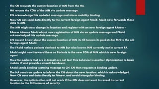 - The CN requests the current location of MN from the HA.
- HA returns the COA of the MN via update message.
- CN acknowledge this updated message and stores mobility binding.
- Now CN can send data directly to the current foreign agent FAold. FAold now forwards these
data to MN.
- The MN might now change its location and register with an new foreign agent FAnew•
- FAnew informs FAold about new registration of MN via an update message and FAold
acknowledged this update message.
- CN doesn't know about the current location of MN, its till tunnels its packets for MN to the old
foreign agent FAold.
- The FAold notices packets destined to MN but also knows MN currently not in current FA.
- FAold might now forward these se Packets to the new COA of MN which is new foreign
agent.
- Thus the packets that are in transit are not lost. This behavior is another Optimization to basic
mobile IP and provides smooth handover.
- FAoId sends binding warning message to CN. CN then requests a binding update.
- The HA sends an update to inform the CN about the new location, which is acknowledged.
Now CN cans end data directly to FAnew, and avoid triangular binding.
- However, the optimization will not work if the MN does not want to reveal its current
location to the CN because of security.
 