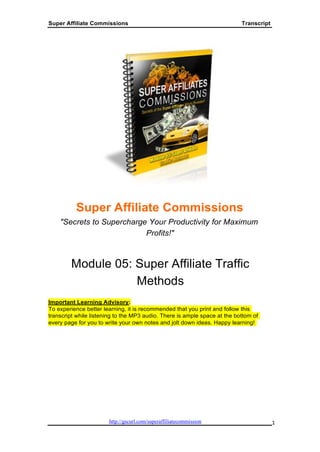 Super Affiliate Commissions                                                Transcript




          Super Affiliate Commissions
    "Secrets to Supercharge Your Productivity for Maximum
                           Profits!"



        Module 05: Super Affiliate Traffic
                   Methods
Important Learning Advisory:
To experience better learning, it is recommended that you print and follow this
transcript while listening to the MP3 audio. There is ample space at the bottom of
every page for you to write your own notes and jolt down ideas. Happy learning!




                                            1
 