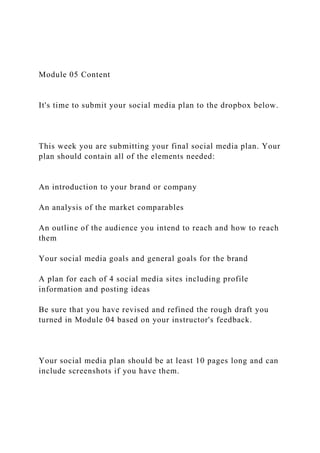 Module 05 Content
It's time to submit your social media plan to the dropbox below.
This week you are submitting your final social media plan. Your
plan should contain all of the elements needed:
An introduction to your brand or company
An analysis of the market comparables
An outline of the audience you intend to reach and how to reach
them
Your social media goals and general goals for the brand
A plan for each of 4 social media sites including profile
information and posting ideas
Be sure that you have revised and refined the rough draft you
turned in Module 04 based on your instructor's feedback.
Your social media plan should be at least 10 pages long and can
include screenshots if you have them.
 