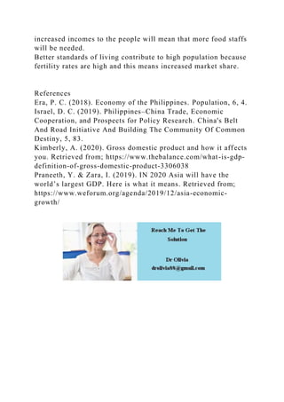 increased incomes to the people will mean that more food staffs
will be needed.
Better standards of living contribute to high population because
fertility rates are high and this means increased market share.
References
Era, P. C. (2018). Economy of the Philippines. Population, 6, 4.
Israel, D. C. (2019). Philippines–China Trade, Economic
Cooperation, and Prospects for Policy Research. China's Belt
And Road Initiative And Building The Community Of Common
Destiny, 5, 83.
Kimberly, A. (2020). Gross domestic product and how it affects
you. Retrieved from; https://www.thebalance.com/what-is-gdp-
definition-of-gross-domestic-product-3306038
Praneeth, Y. & Zara, I. (2019). IN 2020 Asia will have the
world’s largest GDP. Here is what it means. Retrieved from;
https://www.weforum.org/agenda/2019/12/asia-economic-
growth/
 