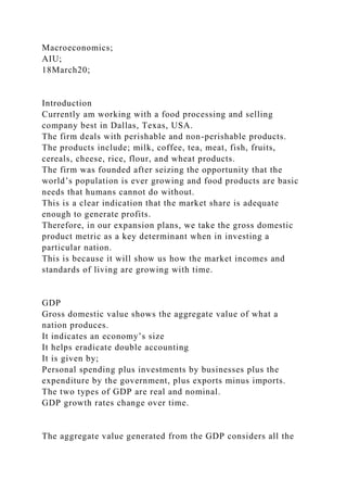Macroeconomics;
AIU;
18March20;
Introduction
Currently am working with a food processing and selling
company best in Dallas, Texas, USA.
The firm deals with perishable and non-perishable products.
The products include; milk, coffee, tea, meat, fish, fruits,
cereals, cheese, rice, flour, and wheat products.
The firm was founded after seizing the opportunity that the
world’s population is ever growing and food products are basic
needs that humans cannot do without.
This is a clear indication that the market share is adequate
enough to generate profits.
Therefore, in our expansion plans, we take the gross domestic
product metric as a key determinant when in investing a
particular nation.
This is because it will show us how the market incomes and
standards of living are growing with time.
GDP
Gross domestic value shows the aggregate value of what a
nation produces.
It indicates an economy’s size
It helps eradicate double accounting
It is given by;
Personal spending plus investments by businesses plus the
expenditure by the government, plus exports minus imports.
The two types of GDP are real and nominal.
GDP growth rates change over time.
The aggregate value generated from the GDP considers all the
 