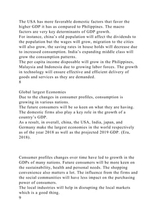 The USA has more favorable domestic factors that favor the
higher GDP it has as compared to Philippines. The macro
factors are very key determinants of GDP growth.
For instance, china’s old population will affect the dividends to
the population but the wages will grow, migration to the cities
will also grow, the saving rates in house holds will decrease due
to increased consumption. India’s expanding middle class will
grow the consumption patterns.
The per capita income disposable will grow in the Philippines,
Malaysia and Indonesia due to growing labor forces. The growth
in technology will ensure effective and efficient delivery of
goods and services as they are demanded.
8
Global largest Economies
Due to the changes in consumer profiles, consumption is
growing in various nations.
The future consumers will be so keen on what they are having.
The domestic firms also play a key role in the growth of a
country’s GDP.
As a result, in overall, china, the USA, India, japan, and
Germany make the largest economies in the world respectively
as of the year 2018 as well as the projected 2019 GDP. (Era,
2018).
Consumer profiles changes over time have led to growth in the
GDPs of many nations. Future consumers will be more keen on
the sustainability, health and personal needs. The shopping
convenience also matters a lot. The influence from the firms and
the social communities will have less impact on the purchasing
power of consumers.
The local industries will help in disrupting the local markets
which is a good thing.
9
 