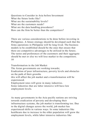 Questions to Consider in Asia before Investment
What the future looks like?
What are the sustainability levels?
What are the customers needs?
What are the data handling procedures?
How can the firm be better than the competitors?
There are various considerations to be done before investing in
Philippines. A future strategy should be developed such that the
firms operations in Philippine will be long lived. The business
models to be established should be the ones that ensure that
there are competitive advantages to be utilized in the future.
The tastes and preferences of the customers and their aggregate
should be met or else we will lose market to the competitors.
10
Transformation in the Job Market
The Asian governments are working towards;
Eradication of poor infrastructure, poverty levels and obstacles
on the path of their growths
this will affect the job market and a transformation will be
experienced.
Employment rates will grow in many industries.
Some industries that are labor intensive will have low
employment levels.
As many governments in the Asia pacific nations are striving
towards eradication of poverty and developing their
infrastructure systems, the job market is transforming too. Due
to the digital changes across the world, job market has
experienced shifts in various ways. In some industries like
healthcare due to increase in the older population will grow the
employment levels, while labor intensive industries like
 
